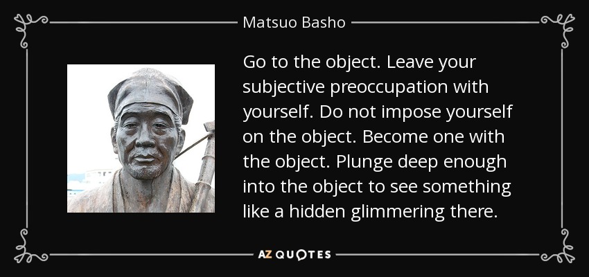 Go to the object. Leave your subjective preoccupation with yourself. Do not impose yourself on the object. Become one with the object. Plunge deep enough into the object to see something like a hidden glimmering there. - Matsuo Basho