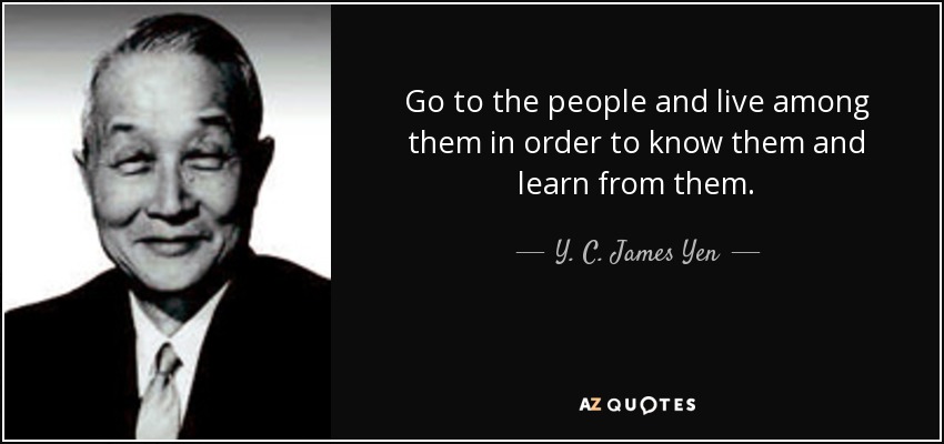 Go to the people and live among them in order to know them and learn from them. - Y. C. James Yen