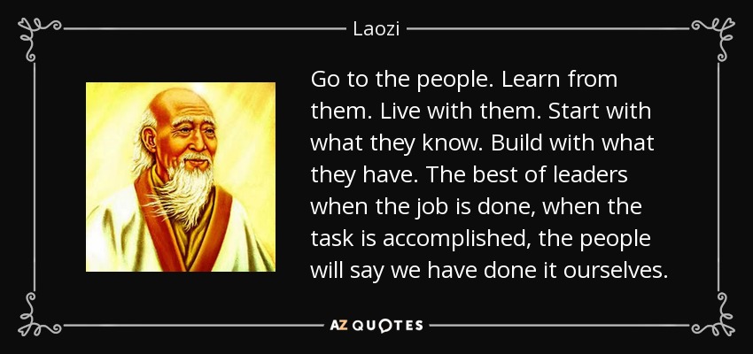 Go to the people. Learn from them. Live with them. Start with what they know. Build with what they have. The best of leaders when the job is done, when the task is accomplished, the people will say we have done it ourselves. - Laozi