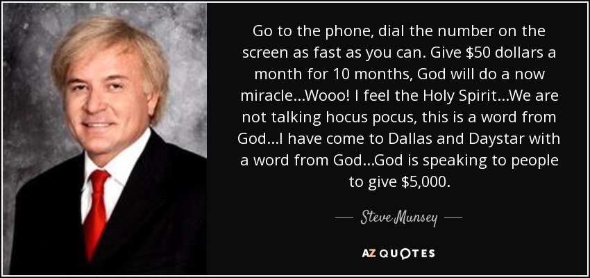Go to the phone, dial the number on the screen as fast as you can. Give $50 dollars a month for 10 months, God will do a now miracle...Wooo! I feel the Holy Spirit...We are not talking hocus pocus, this is a word from God...I have come to Dallas and Daystar with a word from God...God is speaking to people to give $5,000. - Steve Munsey