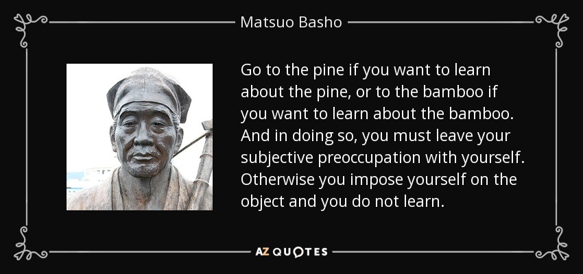 Go to the pine if you want to learn about the pine, or to the bamboo if you want to learn about the bamboo. And in doing so, you must leave your subjective preoccupation with yourself. Otherwise you impose yourself on the object and you do not learn. - Matsuo Basho