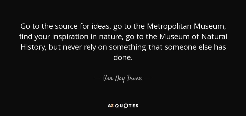 Go to the source for ideas, go to the Metropolitan Museum, find your inspiration in nature, go to the Museum of Natural History, but never rely on something that someone else has done. - Van Day Truex