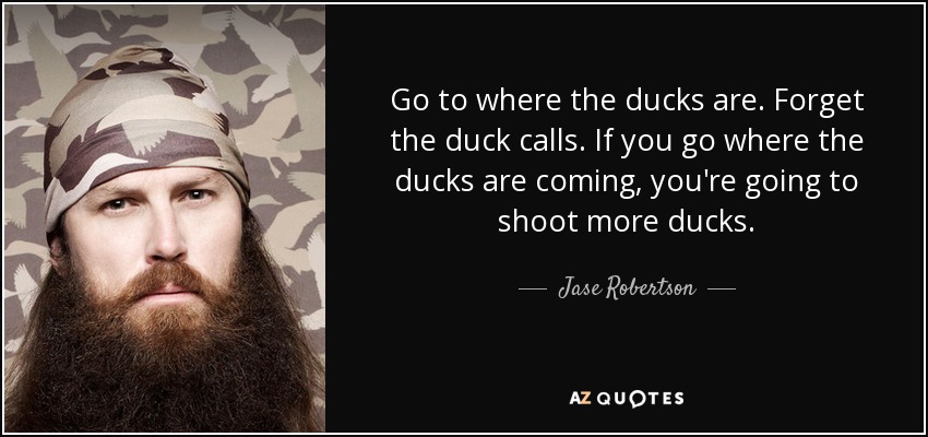 Go to where the ducks are. Forget the duck calls. If you go where the ducks are coming, you're going to shoot more ducks. - Jase Robertson