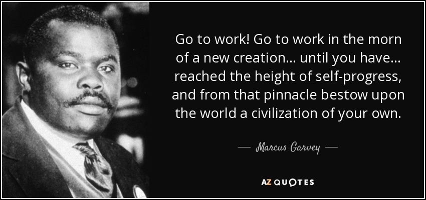 Go to work! Go to work in the morn of a new creation... until you have... reached the height of self-progress, and from that pinnacle bestow upon the world a civilization of your own. - Marcus Garvey