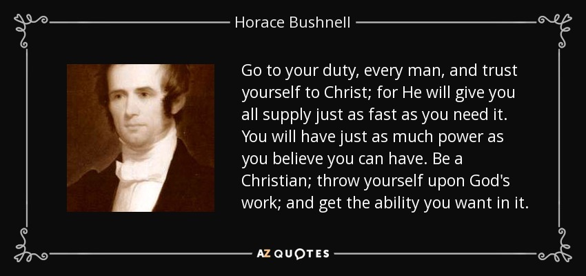 Go to your duty, every man, and trust yourself to Christ; for He will give you all supply just as fast as you need it. You will have just as much power as you believe you can have. Be a Christian; throw yourself upon God's work; and get the ability you want in it. - Horace Bushnell