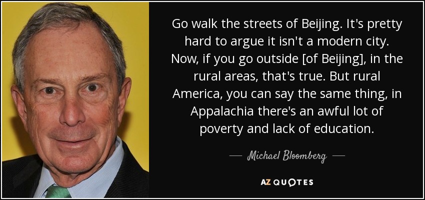 Go walk the streets of Beijing. It's pretty hard to argue it isn't a modern city. Now, if you go outside [of Beijing], in the rural areas, that's true. But rural America, you can say the same thing, in Appalachia there's an awful lot of poverty and lack of education. - Michael Bloomberg