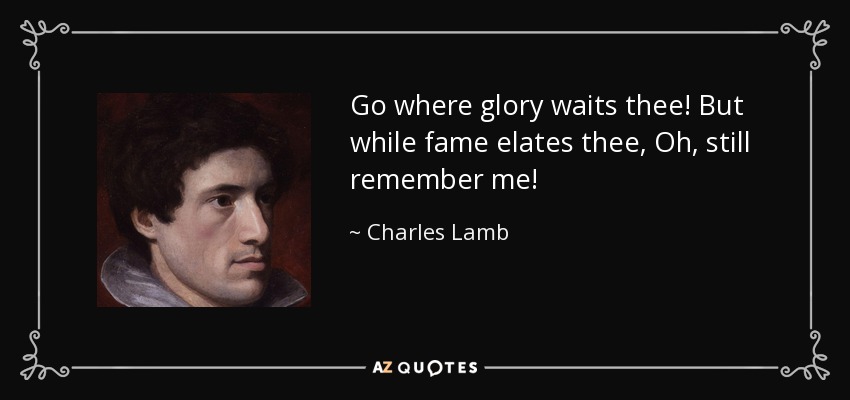 Go where glory waits thee! But while fame elates thee, Oh, still remember me! - Charles Lamb