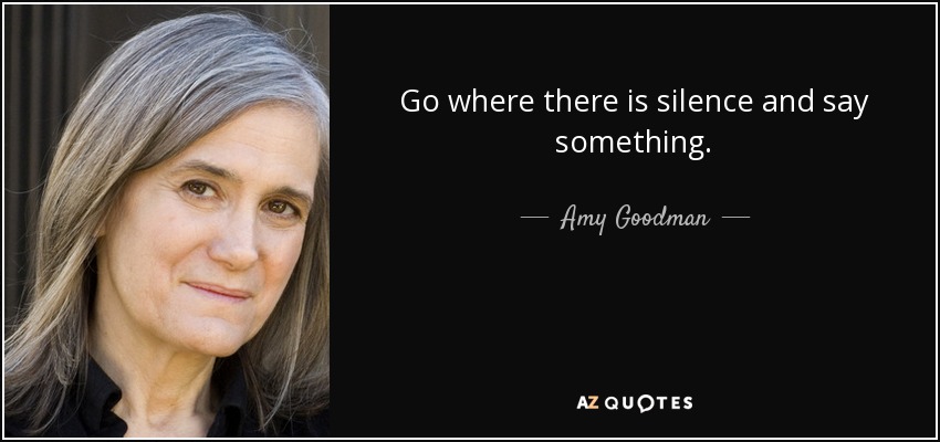 Go where there is silence and say something. - Amy Goodman