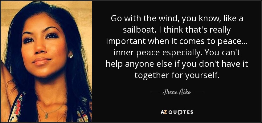 Go with the wind, you know, like a sailboat. I think that's really important when it comes to peace… inner peace especially. You can't help anyone else if you don't have it together for yourself. - Jhene Aiko