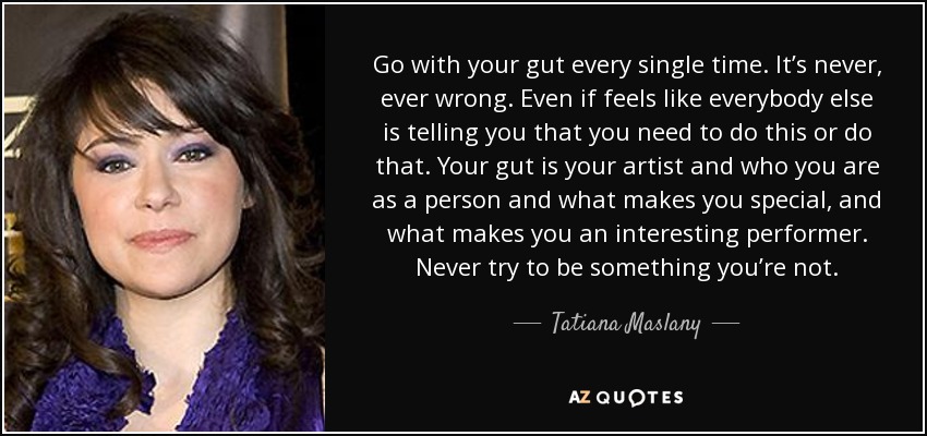 Go with your gut every single time. It’s never, ever wrong. Even if feels like everybody else is telling you that you need to do this or do that. Your gut is your artist and who you are as a person and what makes you special, and what makes you an interesting performer. Never try to be something you’re not. - Tatiana Maslany
