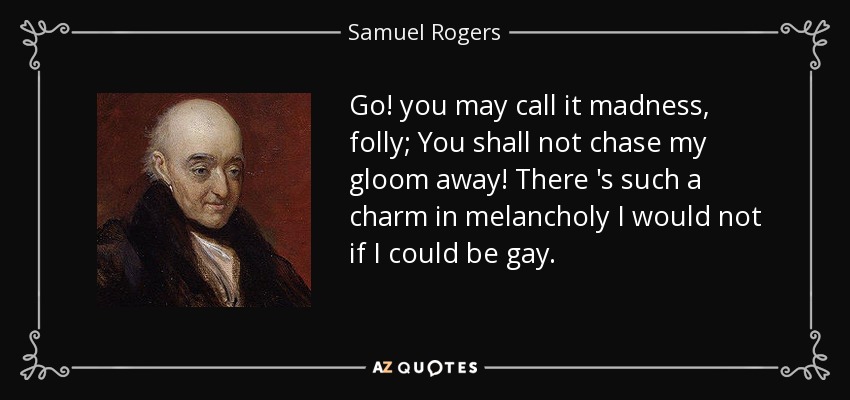 Go! you may call it madness, folly; You shall not chase my gloom away! There 's such a charm in melancholy I would not if I could be gay. - Samuel Rogers