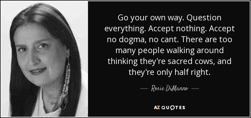 Go your own way. Question everything. Accept nothing. Accept no dogma, no cant. There are too many people walking around thinking they're sacred cows, and they're only half right. - Rosie DiManno