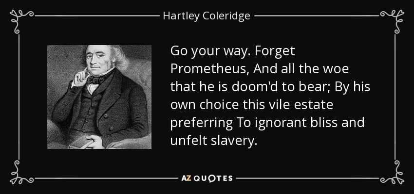 Go your way. Forget Prometheus, And all the woe that he is doom'd to bear; By his own choice this vile estate preferring To ignorant bliss and unfelt slavery. - Hartley Coleridge