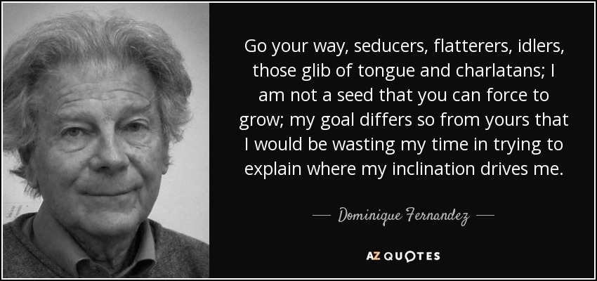 Go your way, seducers, flatterers, idlers, those glib of tongue and charlatans; I am not a seed that you can force to grow; my goal differs so from yours that I would be wasting my time in trying to explain where my inclination drives me. - Dominique Fernandez
