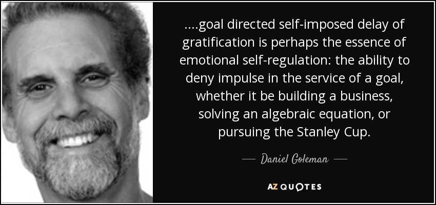 ....goal directed self-imposed delay of gratification is perhaps the essence of emotional self-regulation: the ability to deny impulse in the service of a goal, whether it be building a business, solving an algebraic equation, or pursuing the Stanley Cup. - Daniel Goleman