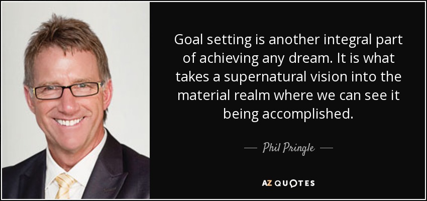 Goal setting is another integral part of achieving any dream. It is what takes a supernatural vision into the material realm where we can see it being accomplished. - Phil Pringle