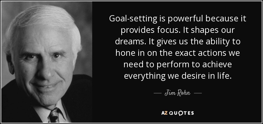 Goal-setting is powerful because it provides focus. It shapes our dreams. It gives us the ability to hone in on the exact actions we need to perform to achieve everything we desire in life. - Jim Rohn