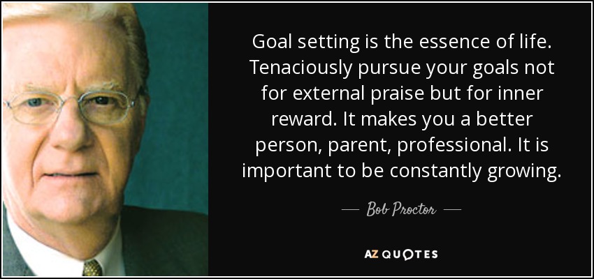 Goal setting is the essence of life. Tenaciously pursue your goals not for external praise but for inner reward. It makes you a better person, parent, professional. It is important to be constantly growing. - Bob Proctor
