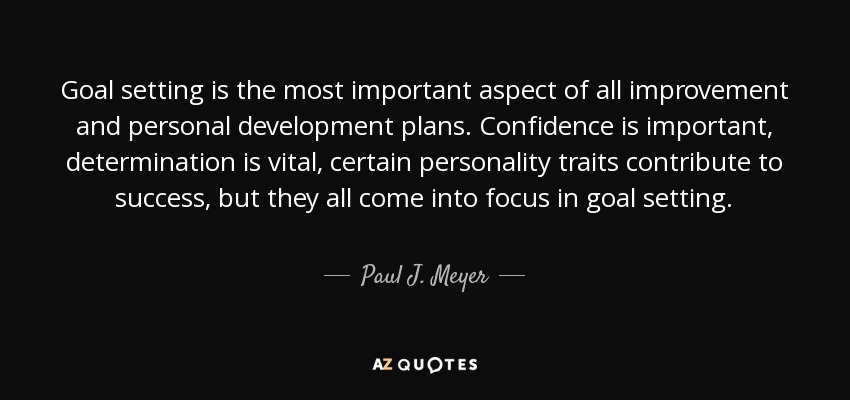 Goal setting is the most important aspect of all improvement and personal development plans. Confidence is important, determination is vital, certain personality traits contribute to success, but they all come into focus in goal setting. - Paul J. Meyer