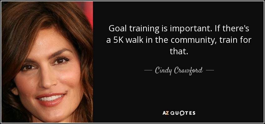 Goal training is important. If there's a 5K walk in the community, train for that. - Cindy Crawford