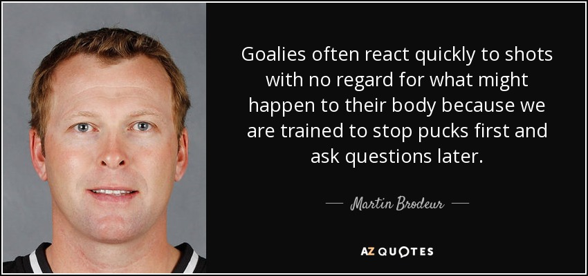 Goalies often react quickly to shots with no regard for what might happen to their body because we are trained to stop pucks first and ask questions later. - Martin Brodeur