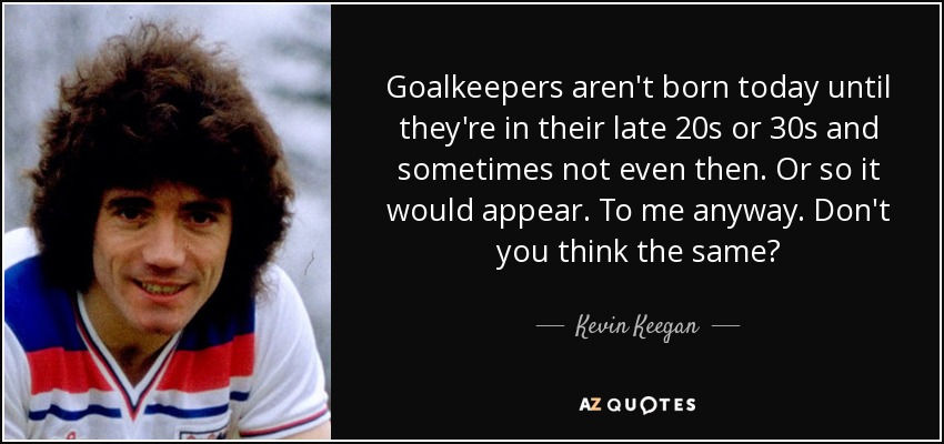 Goalkeepers aren't born today until they're in their late 20s or 30s and sometimes not even then. Or so it would appear. To me anyway. Don't you think the same? - Kevin Keegan