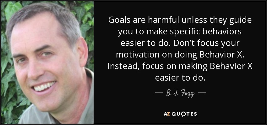 Goals are harmful unless they guide you to make specific behaviors easier to do. Don’t focus your motivation on doing Behavior X. Instead, focus on making Behavior X easier to do. - B. J. Fogg