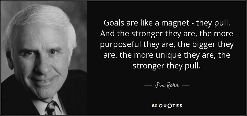 Goals are like a magnet - they pull. And the stronger they are, the more purposeful they are, the bigger they are, the more unique they are, the stronger they pull. - Jim Rohn
