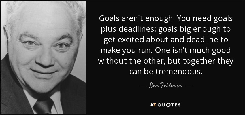 Goals aren't enough. You need goals plus deadlines: goals big enough to get excited about and deadline to make you run. One isn't much good without the other, but together they can be tremendous. - Ben Feldman