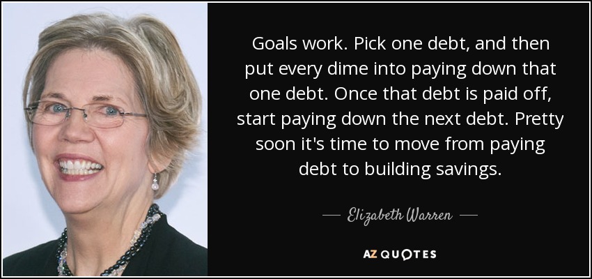 Goals work. Pick one debt, and then put every dime into paying down that one debt. Once that debt is paid off, start paying down the next debt. Pretty soon it's time to move from paying debt to building savings. - Elizabeth Warren