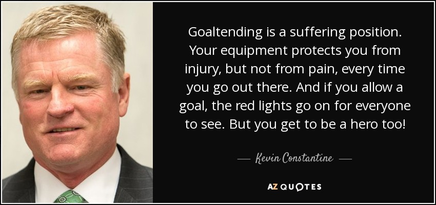 Goaltending is a suffering position. Your equipment protects you from injury, but not from pain, every time you go out there. And if you allow a goal, the red lights go on for everyone to see. But you get to be a hero too! - Kevin Constantine