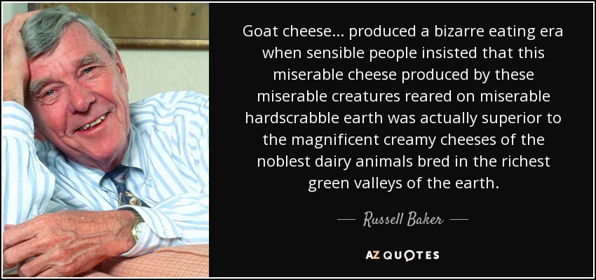 Goat cheese... produced a bizarre eating era when sensible people insisted that this miserable cheese produced by these miserable creatures reared on miserable hardscrabble earth was actually superior to the magnificent creamy cheeses of the noblest dairy animals bred in the richest green valleys of the earth. - Russell Baker