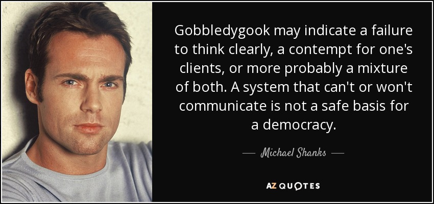Gobbledygook may indicate a failure to think clearly, a contempt for one's clients, or more probably a mixture of both. A system that can't or won't communicate is not a safe basis for a democracy. - Michael Shanks