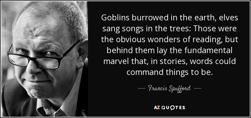 Goblins burrowed in the earth, elves sang songs in the trees: Those were the obvious wonders of reading, but behind them lay the fundamental marvel that, in stories, words could command things to be. - Francis Spufford