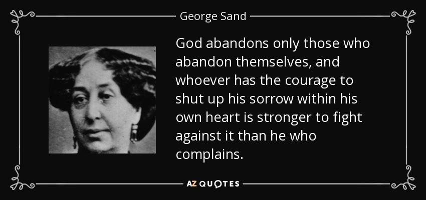 God abandons only those who abandon themselves, and whoever has the courage to shut up his sorrow within his own heart is stronger to fight against it than he who complains. - George Sand