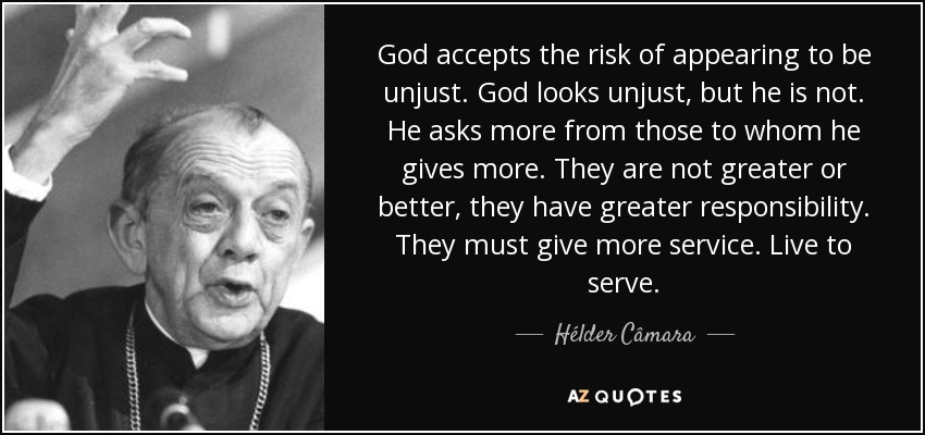 God accepts the risk of appearing to be unjust. God looks unjust, but he is not. He asks more from those to whom he gives more. They are not greater or better, they have greater responsibility. They must give more service. Live to serve. - Hélder Câmara