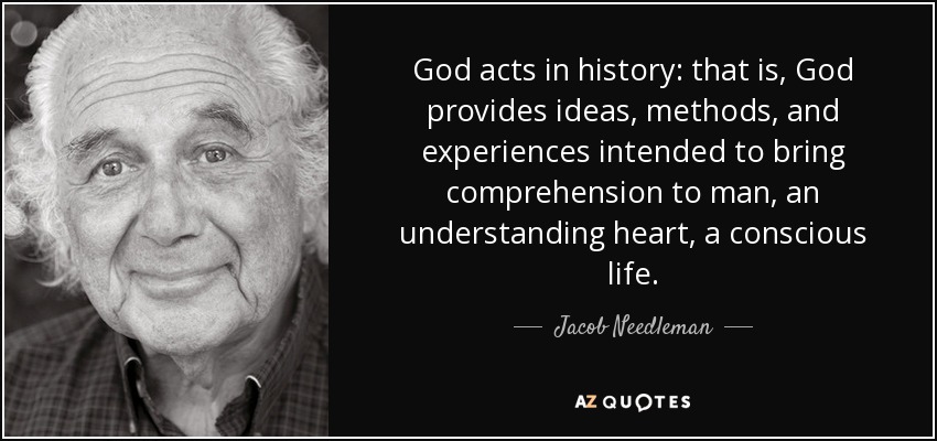 God acts in history: that is, God provides ideas, methods, and experiences intended to bring comprehension to man, an understanding heart, a conscious life. - Jacob Needleman
