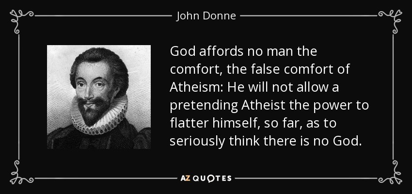 God affords no man the comfort, the false comfort of Atheism: He will not allow a pretending Atheist the power to flatter himself, so far, as to seriously think there is no God. - John Donne