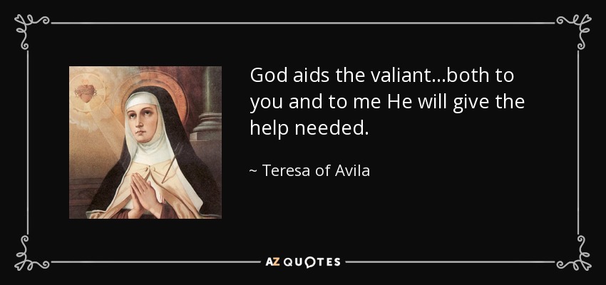 God aids the valiant...both to you and to me He will give the help needed. - Teresa of Avila