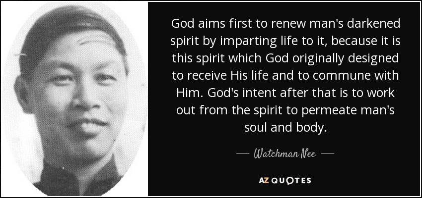 God aims first to renew man's darkened spirit by imparting life to it, because it is this spirit which God originally designed to receive His life and to commune with Him. God's intent after that is to work out from the spirit to permeate man's soul and body. - Watchman Nee