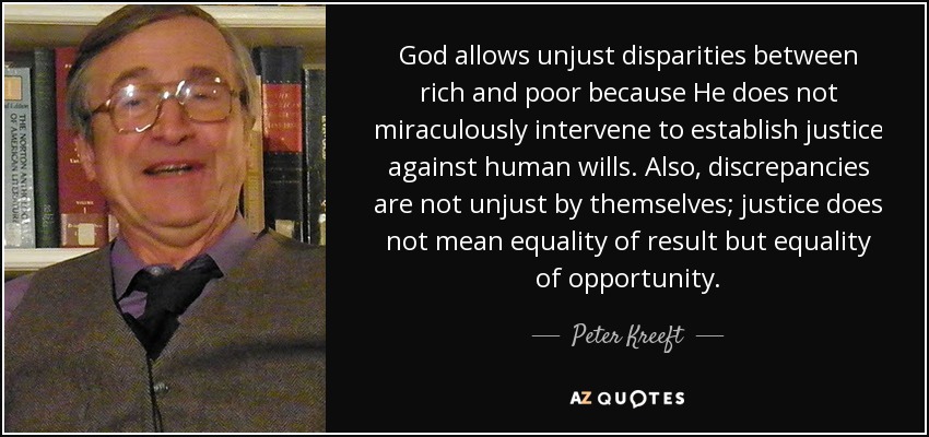 God allows unjust disparities between rich and poor because He does not miraculously intervene to establish justice against human wills. Also, discrepancies are not unjust by themselves; justice does not mean equality of result but equality of opportunity. - Peter Kreeft