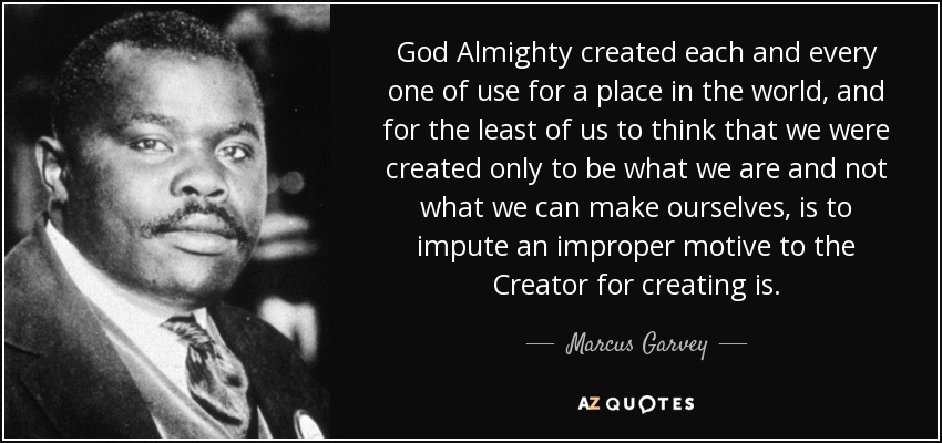 God Almighty created each and every one of use for a place in the world, and for the least of us to think that we were created only to be what we are and not what we can make ourselves, is to impute an improper motive to the Creator for creating is. - Marcus Garvey