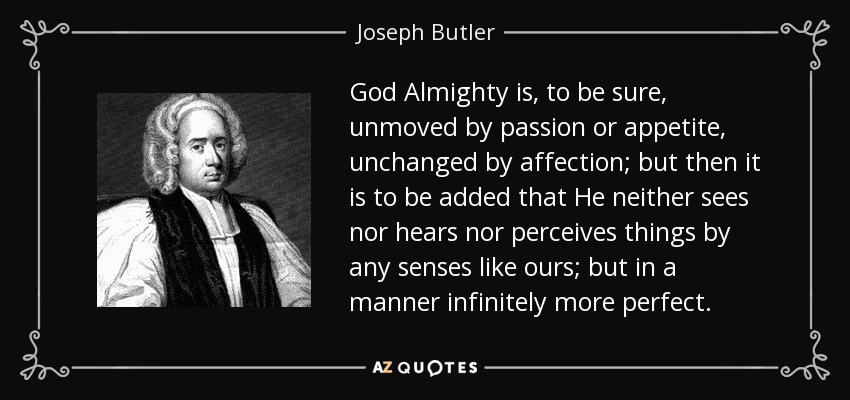 God Almighty is, to be sure, unmoved by passion or appetite, unchanged by affection; but then it is to be added that He neither sees nor hears nor perceives things by any senses like ours; but in a manner infinitely more perfect. - Joseph Butler