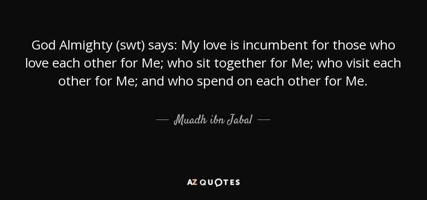God Almighty (swt) says: My love is incumbent for those who love each other for Me; who sit together for Me; who visit each other for Me; and who spend on each other for Me. - Muadh ibn Jabal