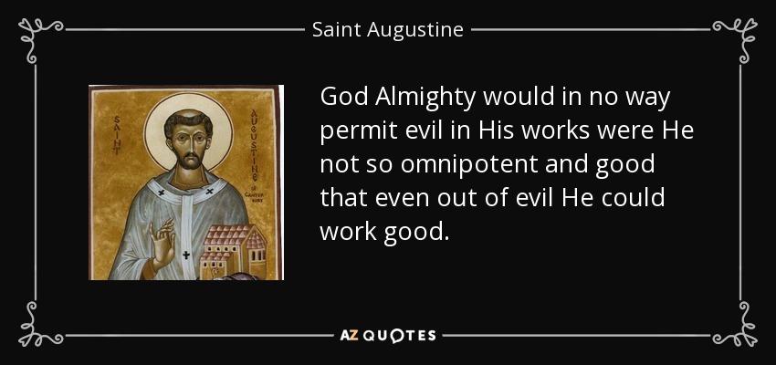 God Almighty would in no way permit evil in His works were He not so omnipotent and good that even out of evil He could work good. - Saint Augustine