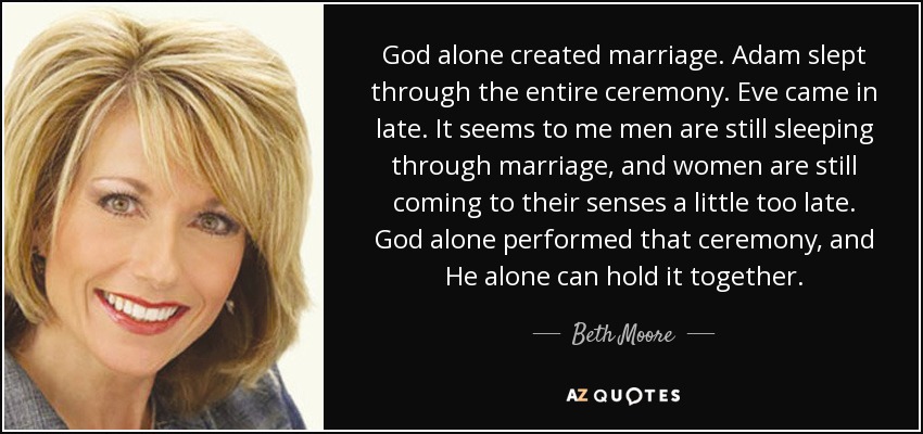 God alone created marriage. Adam slept through the entire ceremony. Eve came in late. It seems to me men are still sleeping through marriage, and women are still coming to their senses a little too late. God alone performed that ceremony, and He alone can hold it together. - Beth Moore