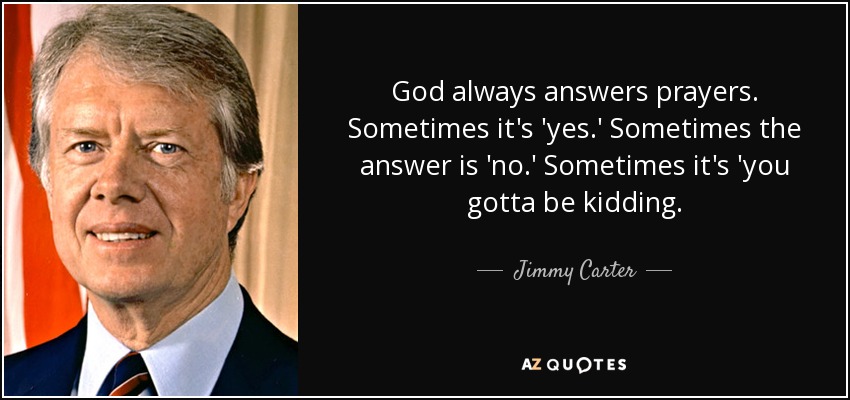 God always answers prayers. Sometimes it's 'yes.' Sometimes the answer is 'no.' Sometimes it's 'you gotta be kidding. - Jimmy Carter