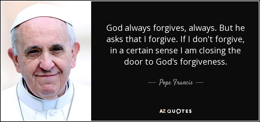 God always forgives, always. But he asks that I forgive. If I don't forgive, in a certain sense I am closing the door to God's forgiveness. - Pope Francis