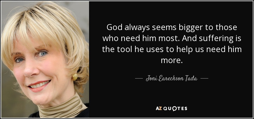 God always seems bigger to those who need him most. And suffering is the tool he uses to help us need him more. - Joni Eareckson Tada