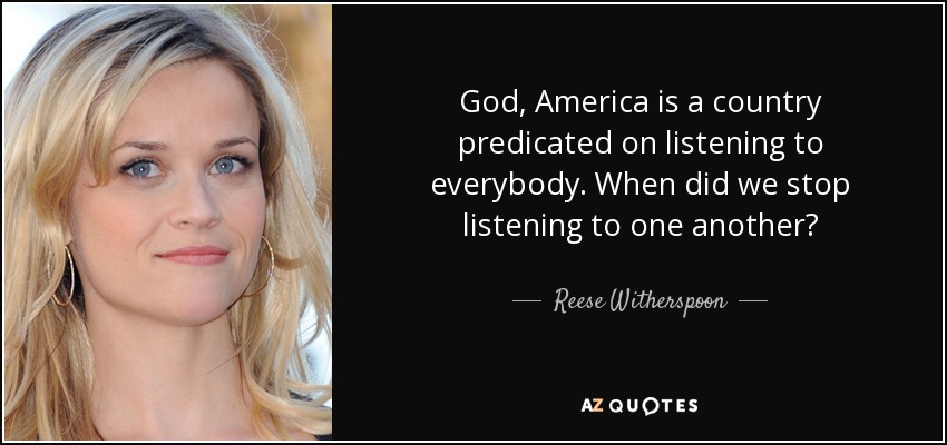 God, America is a country predicated on listening to everybody. When did we stop listening to one another? - Reese Witherspoon